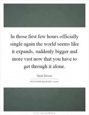In those first few hours officially single again the world seems like it expands, suddenly bigger and more vast now that you have to get through it alone Picture Quote #1