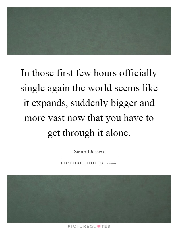 In those first few hours officially single again the world seems like it expands, suddenly bigger and more vast now that you have to get through it alone Picture Quote #1