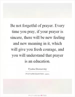 Be not forgetful of prayer. Every time you pray, if your prayer is sincere, there will be new feeling and new meaning in it, which will give you fresh courage, and you will understand that prayer is an education Picture Quote #1