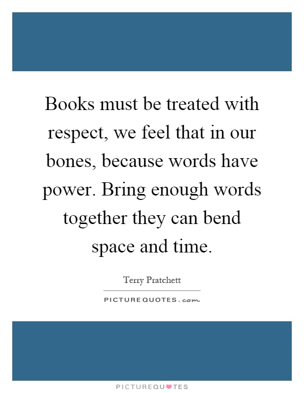 Books must be treated with respect, we feel that in our bones, because words have power. Bring enough words together they can bend space and time Picture Quote #1