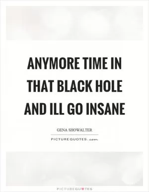 Anymore time in that black hole and ill go insane Picture Quote #1