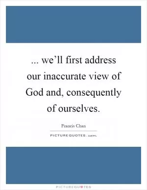 ... we’ll first address our inaccurate view of God and, consequently of ourselves Picture Quote #1