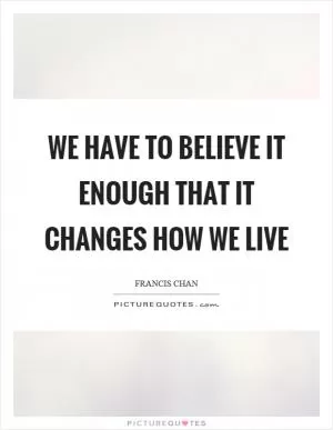 We have to believe it enough that it changes how we live Picture Quote #1