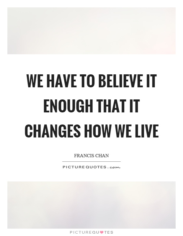 We have to believe it enough that it changes how we live Picture Quote #1