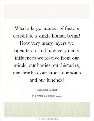 What a large number of factors constitute a single human being! How very many layers we operate on, and how very many influences we receive from our minds, our bodies, our histories, our families, our cities, our souls and our lunches! Picture Quote #1