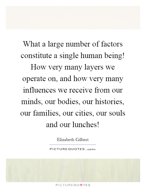 What a large number of factors constitute a single human being! How very many layers we operate on, and how very many influences we receive from our minds, our bodies, our histories, our families, our cities, our souls and our lunches! Picture Quote #1