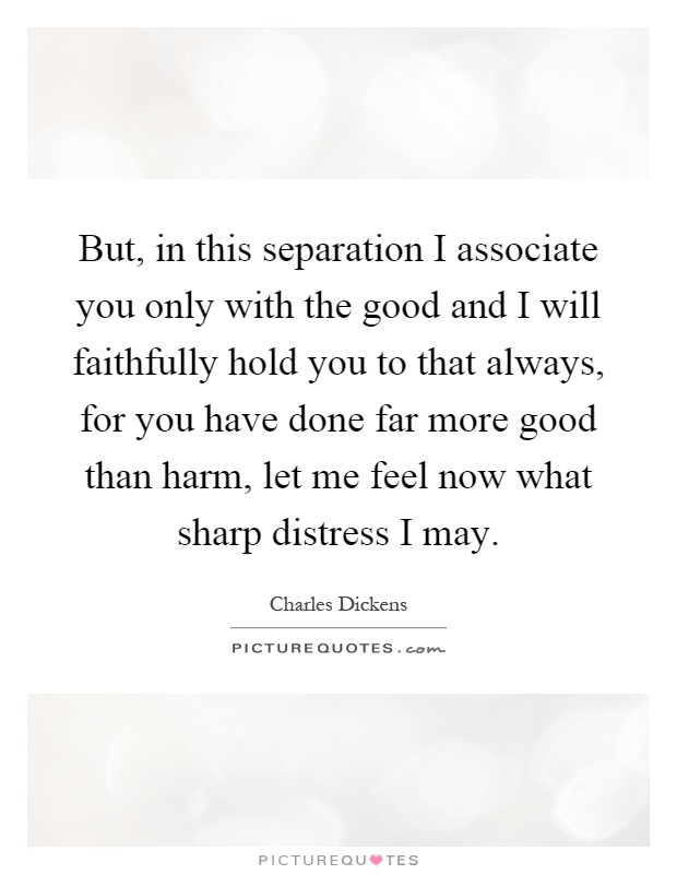 But, in this separation I associate you only with the good and I will faithfully hold you to that always, for you have done far more good than harm, let me feel now what sharp distress I may Picture Quote #1