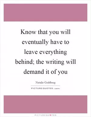 Know that you will eventually have to leave everything behind; the writing will demand it of you Picture Quote #1
