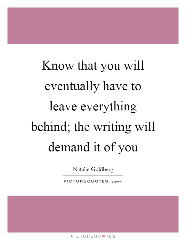 Know that you will eventually have to leave everything behind; the writing will demand it of you Picture Quote #1