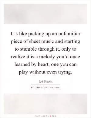 It’s like picking up an unfamiliar piece of sheet music and starting to stumble through it, only to realize it is a melody you’d once learned by heart, one you can play without even trying Picture Quote #1