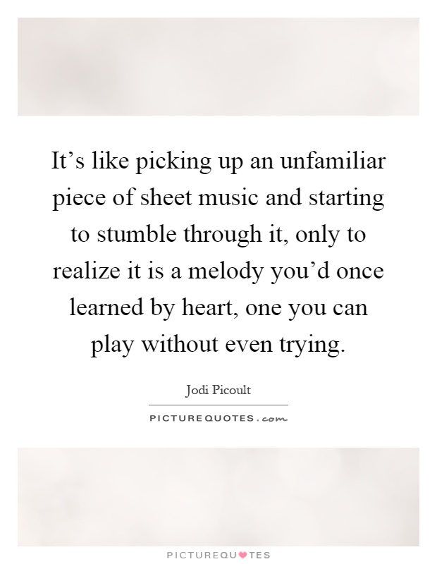 It's like picking up an unfamiliar piece of sheet music and starting to stumble through it, only to realize it is a melody you'd once learned by heart, one you can play without even trying Picture Quote #1