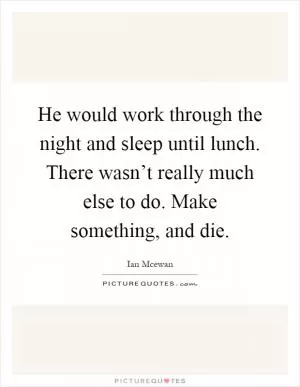He would work through the night and sleep until lunch. There wasn’t really much else to do. Make something, and die Picture Quote #1