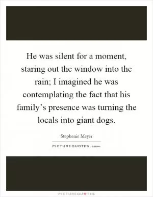 He was silent for a moment, staring out the window into the rain; I imagined he was contemplating the fact that his family’s presence was turning the locals into giant dogs Picture Quote #1