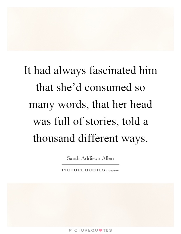 It had always fascinated him that she'd consumed so many words, that her head was full of stories, told a thousand different ways Picture Quote #1