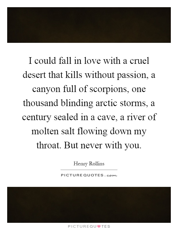 I could fall in love with a cruel desert that kills without passion, a canyon full of scorpions, one thousand blinding arctic storms, a century sealed in a cave, a river of molten salt flowing down my throat. But never with you Picture Quote #1