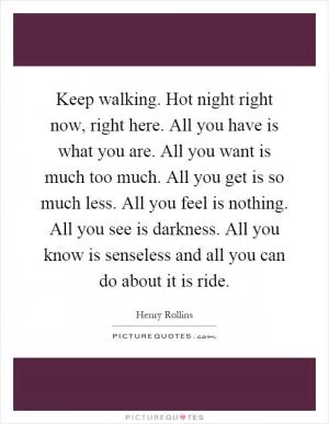 Keep walking. Hot night right now, right here. All you have is what you are. All you want is much too much. All you get is so much less. All you feel is nothing. All you see is darkness. All you know is senseless and all you can do about it is ride Picture Quote #1
