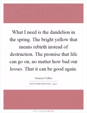 What I need is the dandelion in the spring. The bright yellow that means rebirth instead of destruction. The promise that life can go on, no matter how bad our losses. That it can be good again Picture Quote #1