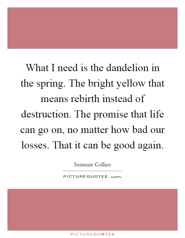 What I need is the dandelion in the spring. The bright yellow that means rebirth instead of destruction. The promise that life can go on, no matter how bad our losses. That it can be good again Picture Quote #1