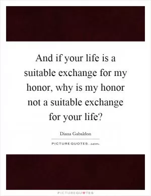 And if your life is a suitable exchange for my honor, why is my honor not a suitable exchange for your life? Picture Quote #1