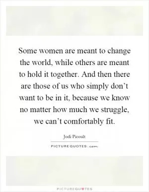 Some women are meant to change the world, while others are meant to hold it together. And then there are those of us who simply don’t want to be in it, because we know no matter how much we struggle, we can’t comfortably fit Picture Quote #1