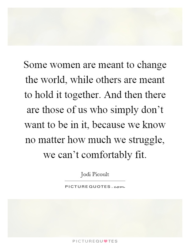 Some women are meant to change the world, while others are meant to hold it together. And then there are those of us who simply don't want to be in it, because we know no matter how much we struggle, we can't comfortably fit Picture Quote #1