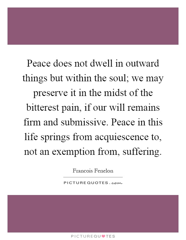 Peace does not dwell in outward things but within the soul; we may preserve it in the midst of the bitterest pain, if our will remains firm and submissive. Peace in this life springs from acquiescence to, not an exemption from, suffering Picture Quote #1