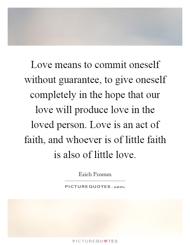 Love means to commit oneself without guarantee, to give oneself completely in the hope that our love will produce love in the loved person. Love is an act of faith, and whoever is of little faith is also of little love Picture Quote #1