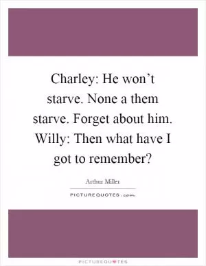Charley: He won’t starve. None a them starve. Forget about him. Willy: Then what have I got to remember? Picture Quote #1