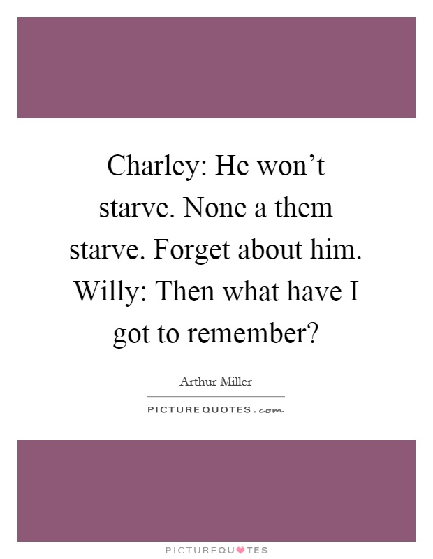 Charley: He won't starve. None a them starve. Forget about him. Willy: Then what have I got to remember? Picture Quote #1