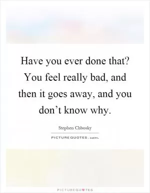 Have you ever done that? You feel really bad, and then it goes away, and you don’t know why Picture Quote #1