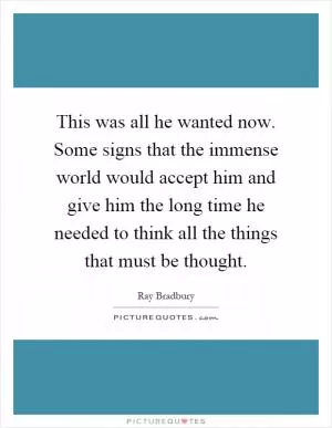 This was all he wanted now. Some signs that the immense world would accept him and give him the long time he needed to think all the things that must be thought Picture Quote #1