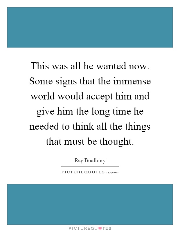 This was all he wanted now. Some signs that the immense world would accept him and give him the long time he needed to think all the things that must be thought Picture Quote #1