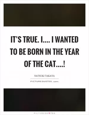 It’s true. I.... I wanted to be born in the year of the cat....! Picture Quote #1