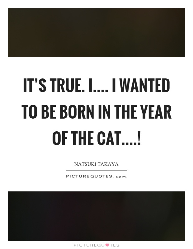 It's true. I.... I wanted to be born in the year of the cat....! Picture Quote #1