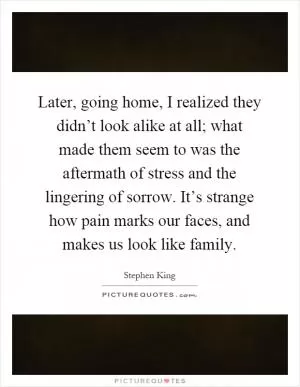 Later, going home, I realized they didn’t look alike at all; what made them seem to was the aftermath of stress and the lingering of sorrow. It’s strange how pain marks our faces, and makes us look like family Picture Quote #1