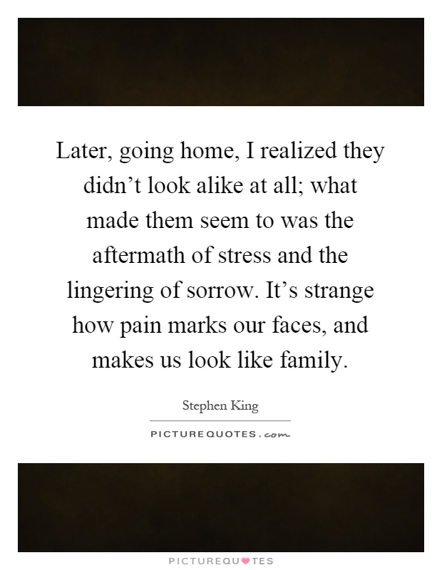 Later, going home, I realized they didn't look alike at all; what made them seem to was the aftermath of stress and the lingering of sorrow. It's strange how pain marks our faces, and makes us look like family Picture Quote #1
