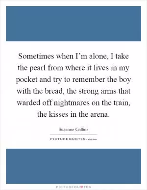 Sometimes when I’m alone, I take the pearl from where it lives in my pocket and try to remember the boy with the bread, the strong arms that warded off nightmares on the train, the kisses in the arena Picture Quote #1