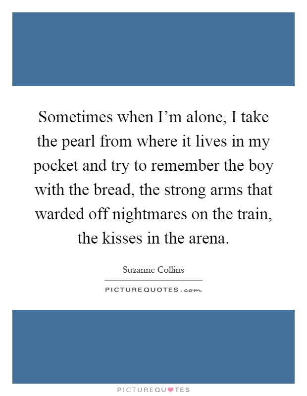 Sometimes when I'm alone, I take the pearl from where it lives in my pocket and try to remember the boy with the bread, the strong arms that warded off nightmares on the train, the kisses in the arena Picture Quote #1