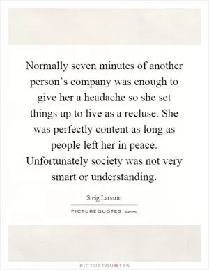 Normally seven minutes of another person’s company was enough to give her a headache so she set things up to live as a recluse. She was perfectly content as long as people left her in peace. Unfortunately society was not very smart or understanding Picture Quote #1