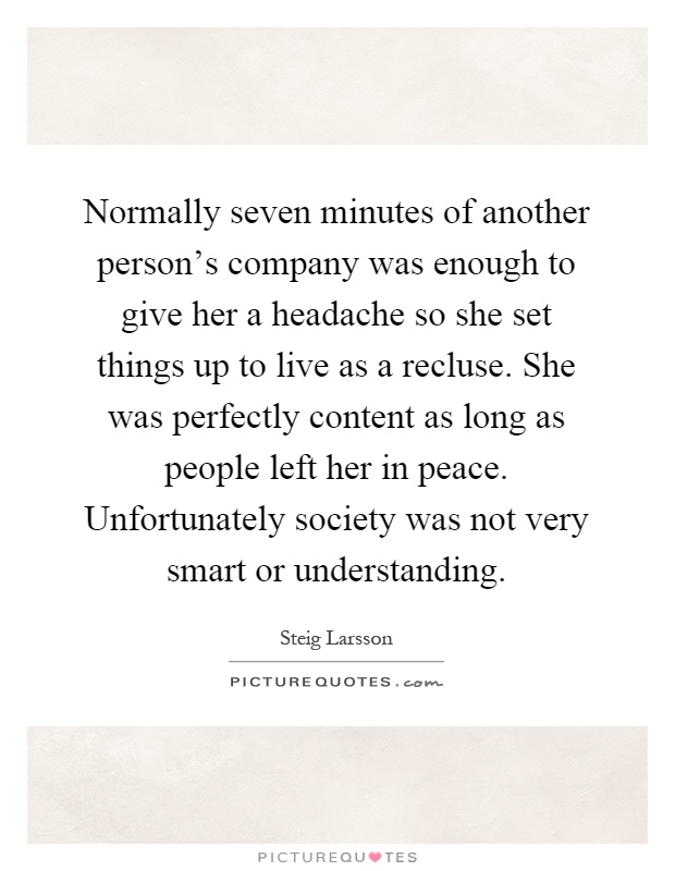 Normally seven minutes of another person's company was enough to give her a headache so she set things up to live as a recluse. She was perfectly content as long as people left her in peace. Unfortunately society was not very smart or understanding Picture Quote #1