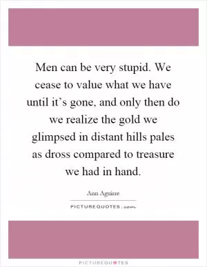 Men can be very stupid. We cease to value what we have until it’s gone, and only then do we realize the gold we glimpsed in distant hills pales as dross compared to treasure we had in hand Picture Quote #1