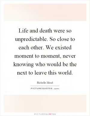 Life and death were so unpredictable. So close to each other. We existed moment to moment, never knowing who would be the next to leave this world Picture Quote #1