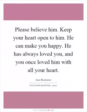 Please believe him. Keep your heart open to him. He can make you happy. He has always loved you, and you once loved him with all your heart Picture Quote #1