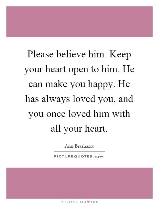 Please believe him. Keep your heart open to him. He can make you happy. He has always loved you, and you once loved him with all your heart Picture Quote #1