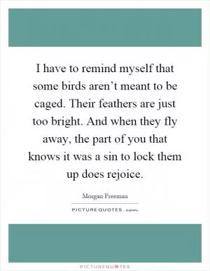 I have to remind myself that some birds aren’t meant to be caged. Their feathers are just too bright. And when they fly away, the part of you that knows it was a sin to lock them up does rejoice Picture Quote #1