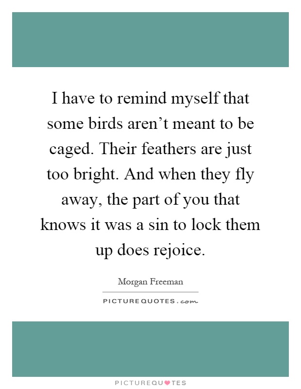 I have to remind myself that some birds aren't meant to be caged. Their feathers are just too bright. And when they fly away, the part of you that knows it was a sin to lock them up does rejoice Picture Quote #1