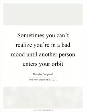 Sometimes you can’t realize you’re in a bad mood until another person enters your orbit Picture Quote #1