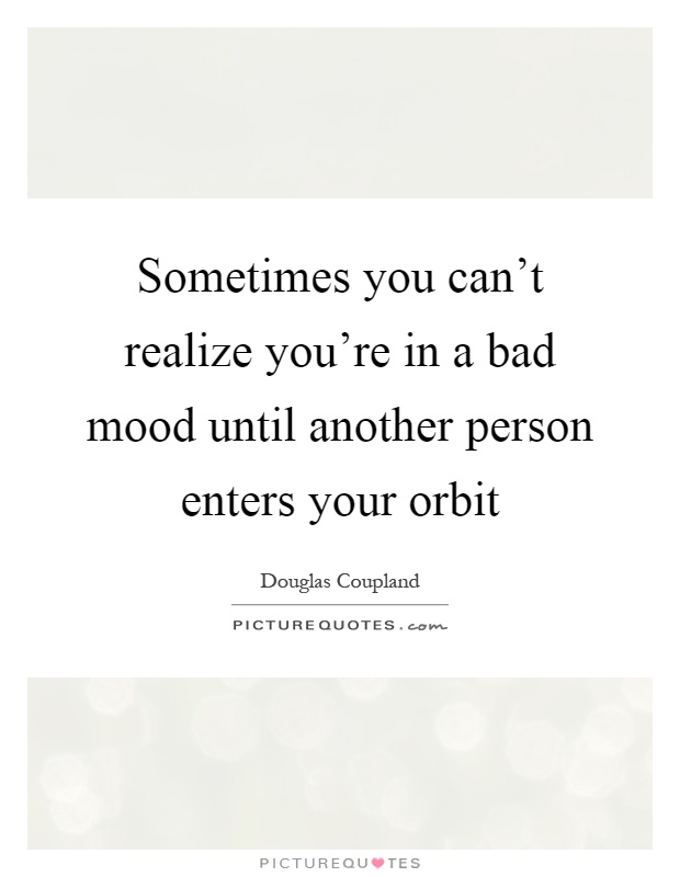 Sometimes you can't realize you're in a bad mood until another person enters your orbit Picture Quote #1