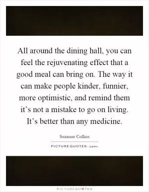 All around the dining hall, you can feel the rejuvenating effect that a good meal can bring on. The way it can make people kinder, funnier, more optimistic, and remind them it’s not a mistake to go on living. It’s better than any medicine Picture Quote #1
