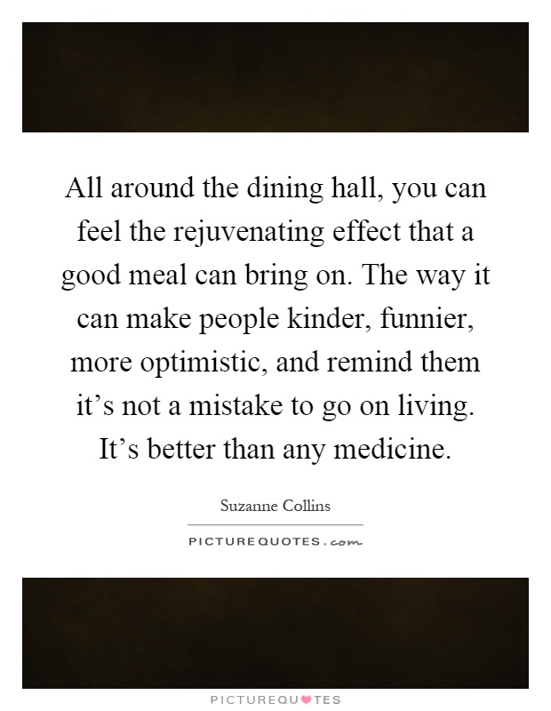 All around the dining hall, you can feel the rejuvenating effect that a good meal can bring on. The way it can make people kinder, funnier, more optimistic, and remind them it's not a mistake to go on living. It's better than any medicine Picture Quote #1